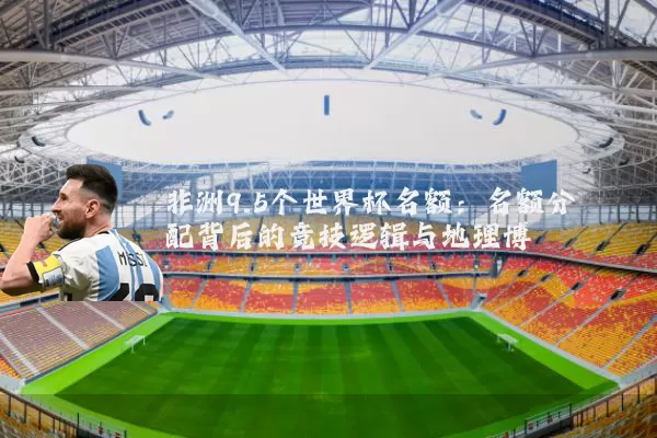 非洲9.5个世界杯名额:名额分配背后的竞技逻辑与地理博弈